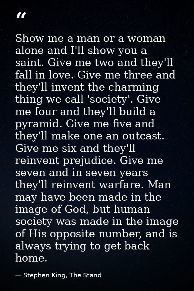 Show me a man or a woman alone and I'll show you a saint. Give me two and they'll fall in love. Give me three and they'l — Stephen King, The Stand
