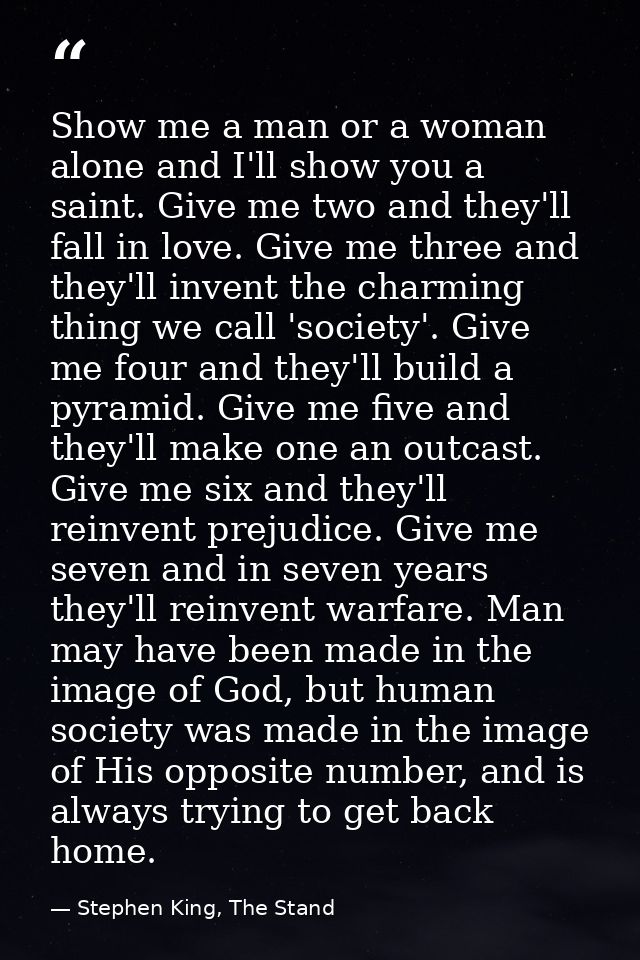 Show me a man or a woman alone and I'll show you a saint. Give me two and they'll fall in love. Give me three and they'l — Stephen King, The Stand