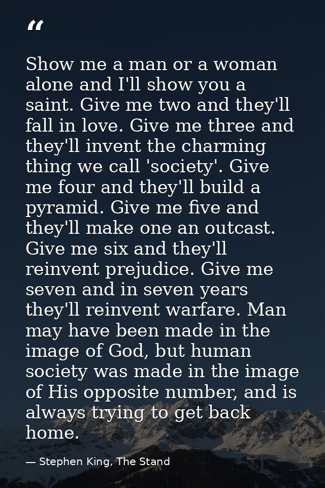 Show me a man or a woman alone and I'll show you a saint. Give me two and they'll fall in love. Give me three and they'l — Stephen King, The Stand