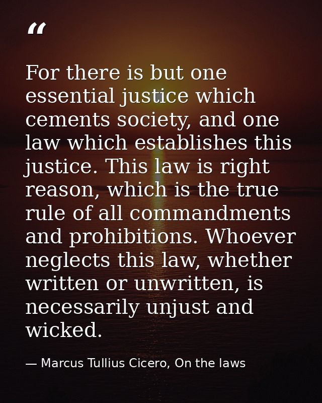 For there is but one essential justice which cements society, and one law which establishes this justice. This law is ri — Marcus Tullius Cicero, On the laws