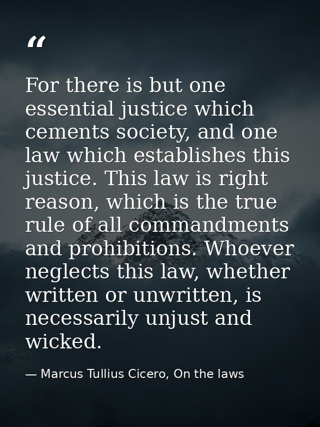 For there is but one essential justice which cements society, and one law which establishes this justice. This law is ri — Marcus Tullius Cicero, On the laws