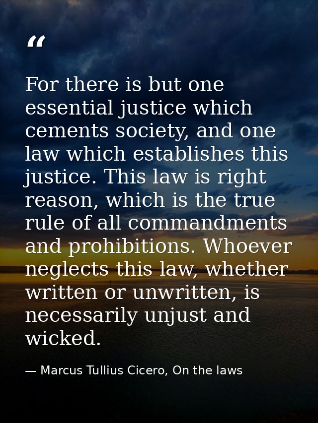 For there is but one essential justice which cements society, and one law which establishes this justice. This law is ri — Marcus Tullius Cicero, On the laws