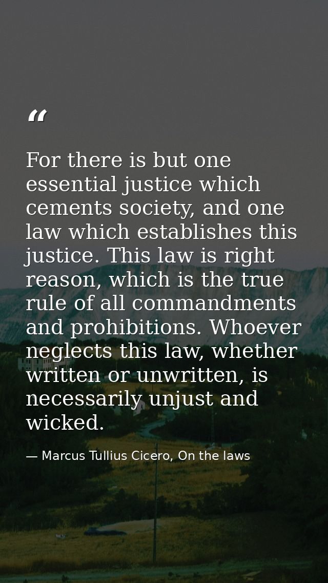 For there is but one essential justice which cements society, and one law which establishes this justice. This law is ri — Marcus Tullius Cicero, On the laws