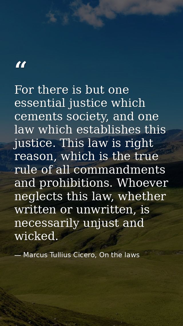 For there is but one essential justice which cements society, and one law which establishes this justice. This law is ri — Marcus Tullius Cicero, On the laws