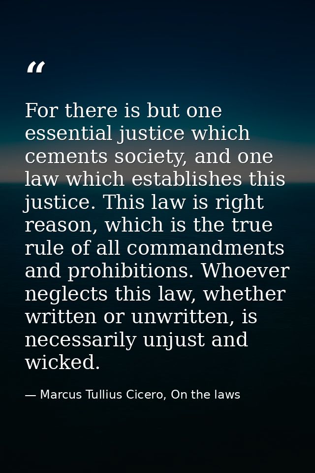 For there is but one essential justice which cements society, and one law which establishes this justice. This law is ri — Marcus Tullius Cicero, On the laws