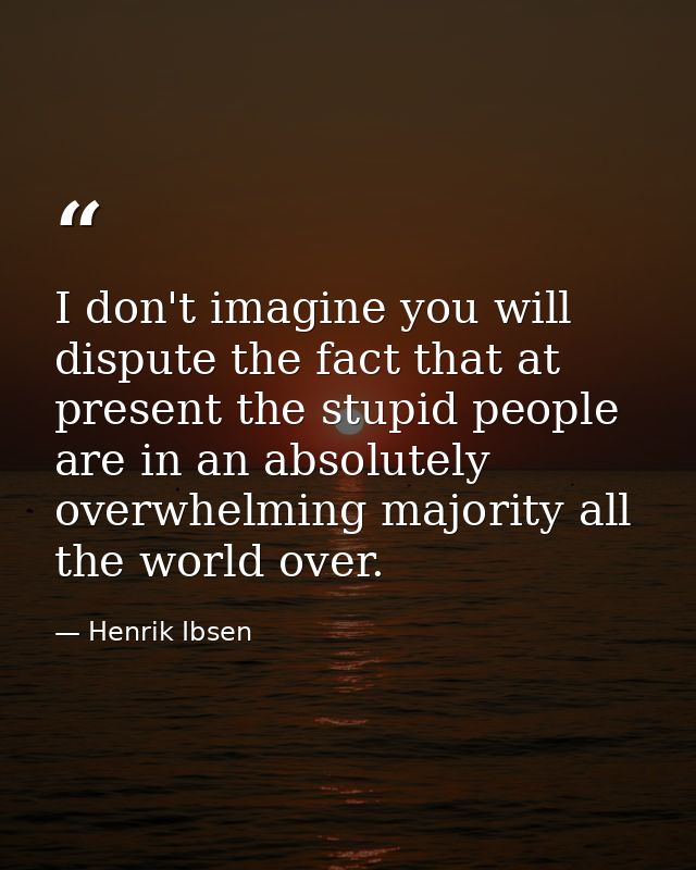 I don't imagine you will dispute the fact that at present the stupid people are in an absolutely overwhelming majority a — Henrik Ibsen