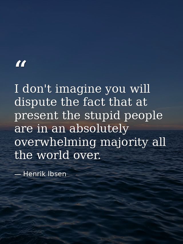 I don't imagine you will dispute the fact that at present the stupid people are in an absolutely overwhelming majority a — Henrik Ibsen