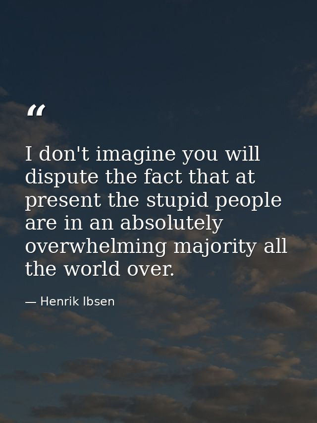 I don't imagine you will dispute the fact that at present the stupid people are in an absolutely overwhelming majority a — Henrik Ibsen