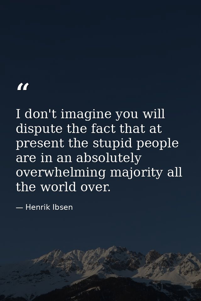 I don't imagine you will dispute the fact that at present the stupid people are in an absolutely overwhelming majority a — Henrik Ibsen