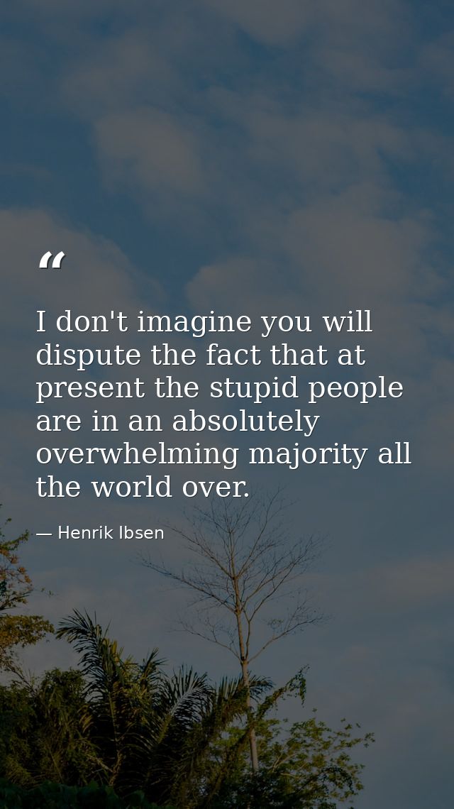 I don't imagine you will dispute the fact that at present the stupid people are in an absolutely overwhelming majority a — Henrik Ibsen
