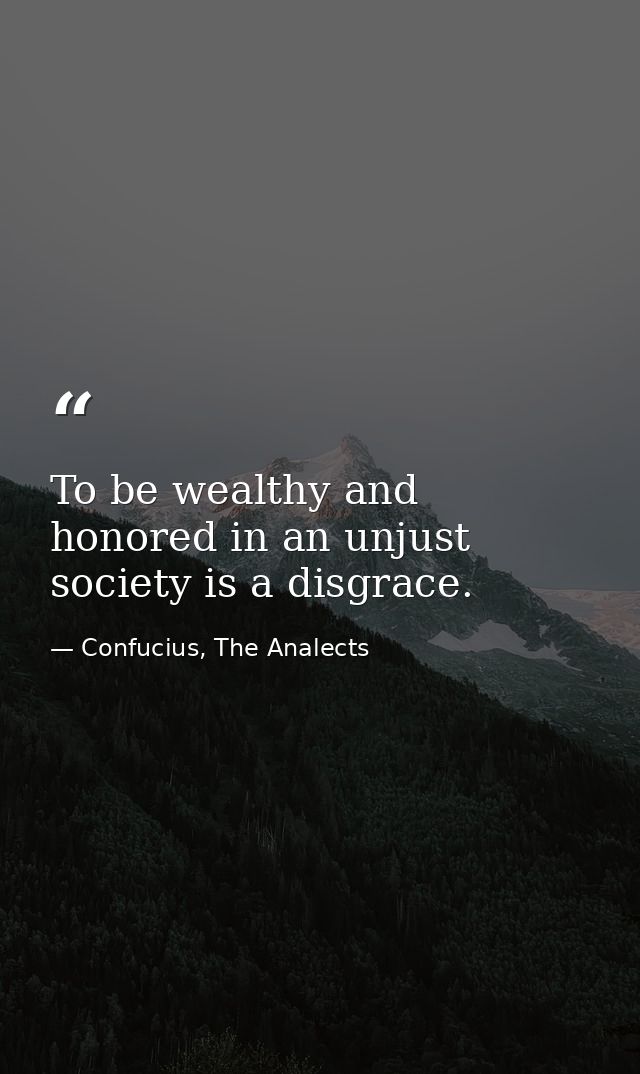 To be wealthy and honored in an unjust society is a disgrace. — Confucius, The Analects