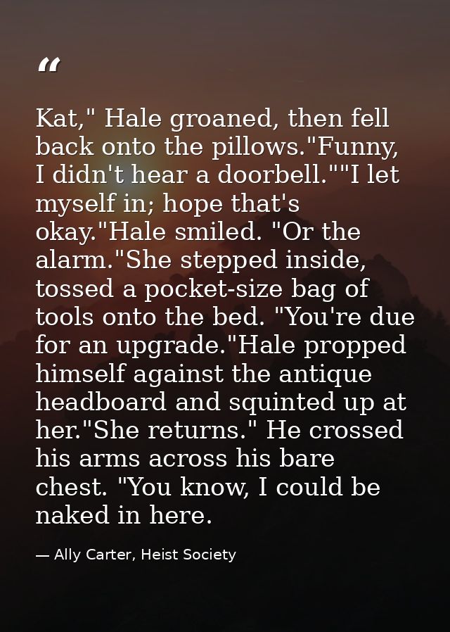 Kat," Hale groaned, then fell back onto the pillows."Funny, I didn't hear a doorbell.""I let myself in; hope that's okay — Ally Carter, Heist Society