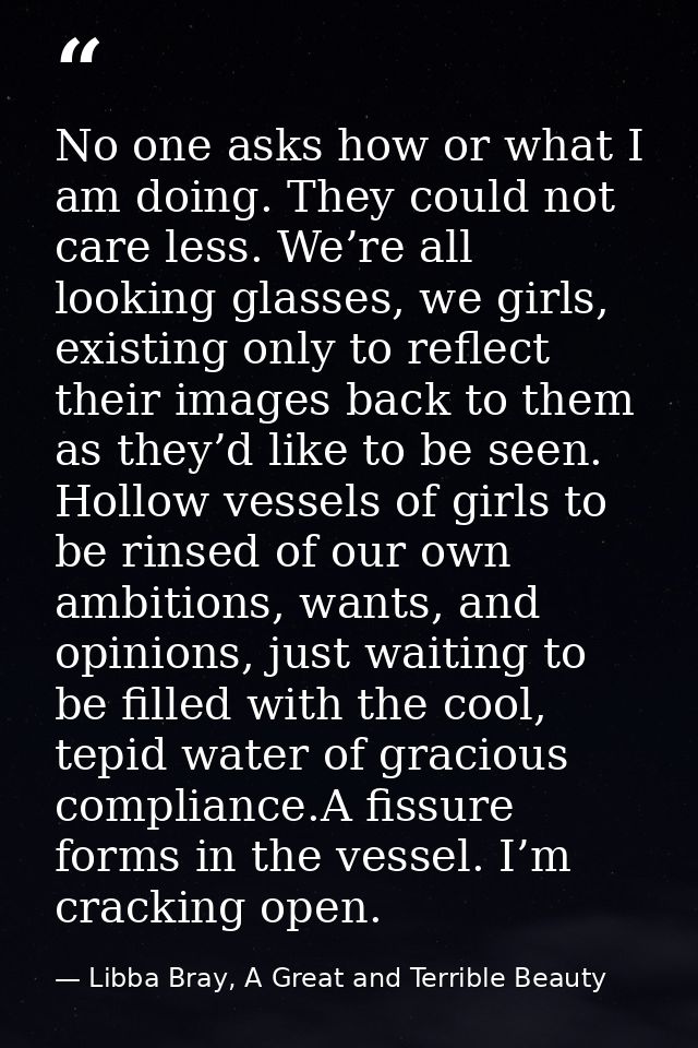 No one asks how or what I am doing. They could not care less. We’re all looking glasses, we girls, existing only to refl — Libba Bray, A Great and Terrible Beauty