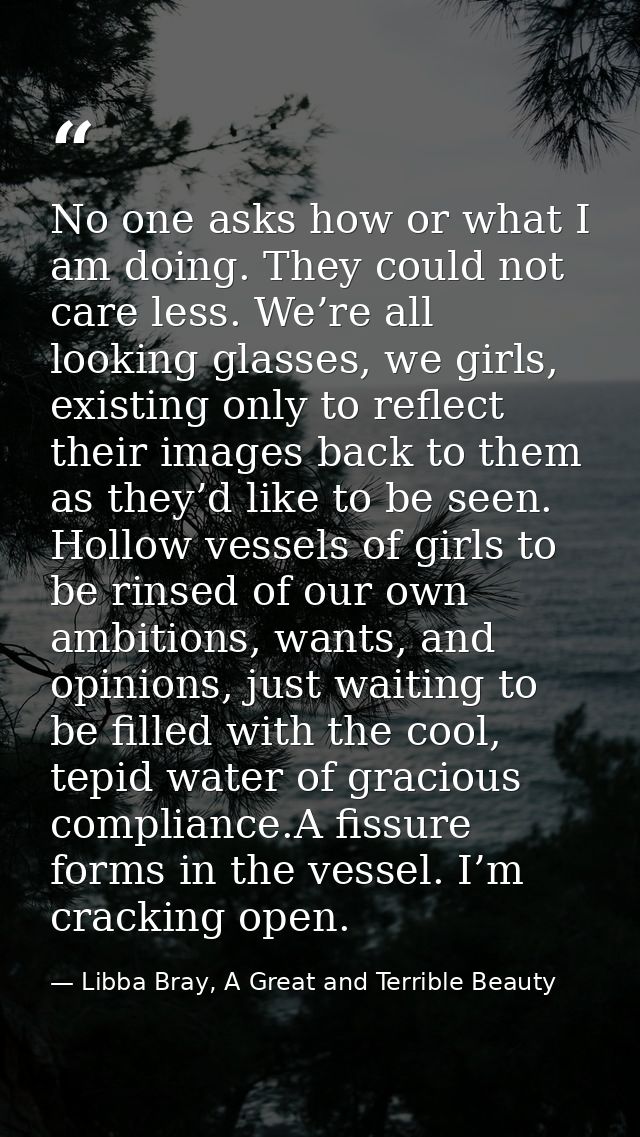 No one asks how or what I am doing. They could not care less. We’re all looking glasses, we girls, existing only to refl — Libba Bray, A Great and Terrible Beauty