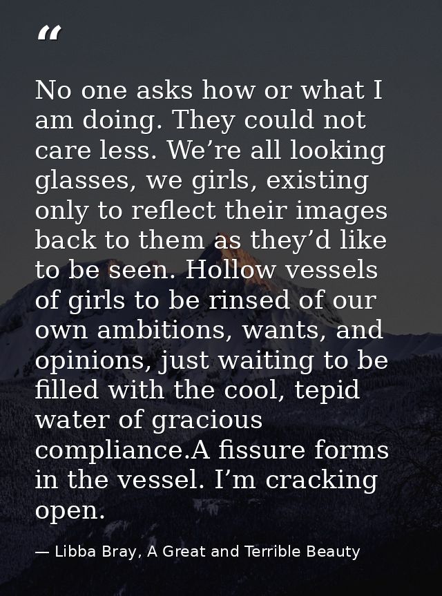 No one asks how or what I am doing. They could not care less. We’re all looking glasses, we girls, existing only to refl — Libba Bray, A Great and Terrible Beauty
