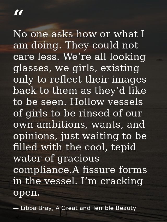 No one asks how or what I am doing. They could not care less. We’re all looking glasses, we girls, existing only to refl — Libba Bray, A Great and Terrible Beauty