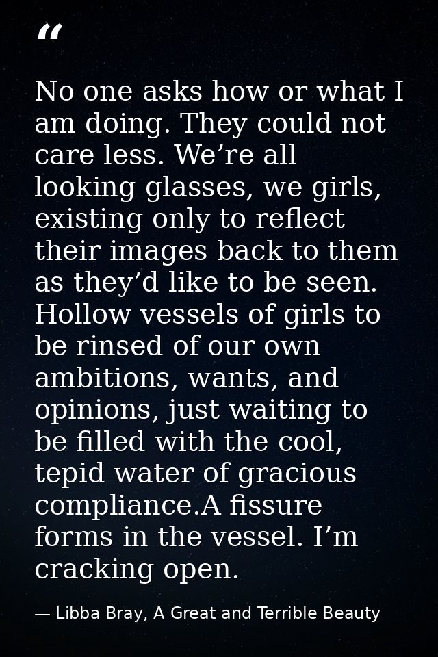 No one asks how or what I am doing. They could not care less. We’re all looking glasses, we girls, existing only to refl — Libba Bray, A Great and Terrible Beauty