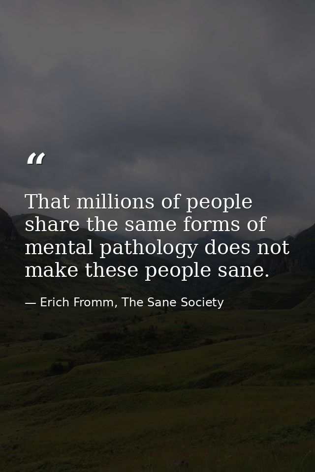 That millions of people share the same forms of mental pathology does not make these people sane. — Erich Fromm, The Sane Society