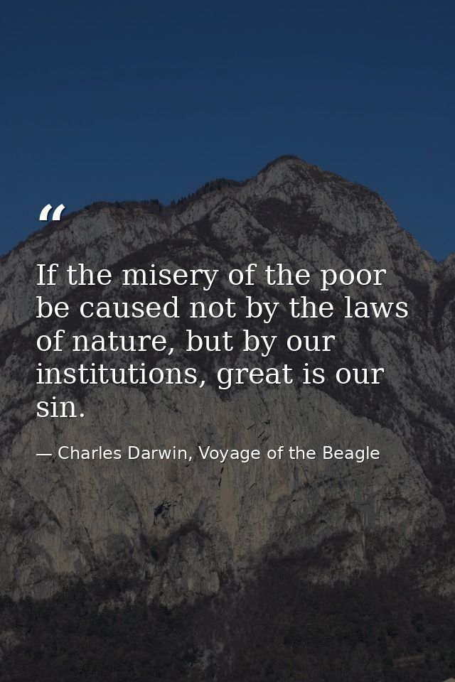 If the misery of the poor be caused not by the laws of nature, but by our institutions, great is our sin. — Charles Darwin, Voyage of the Beagle