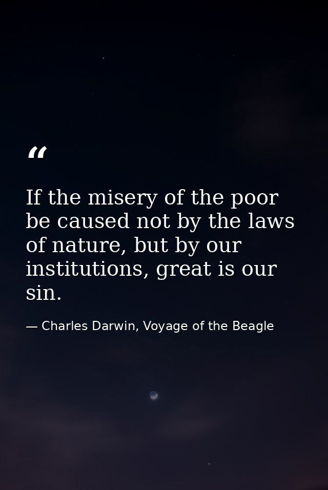If the misery of the poor be caused not by the laws of nature, but by our institutions, great is our sin. — Charles Darwin, Voyage of the Beagle