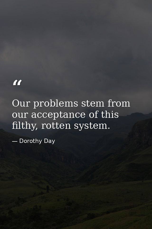 Our problems stem from our acceptance of this filthy, rotten system. — Dorothy Day