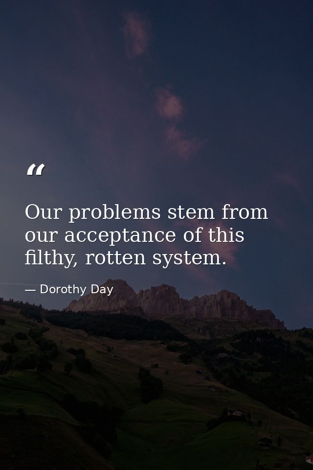 Our problems stem from our acceptance of this filthy, rotten system. — Dorothy Day