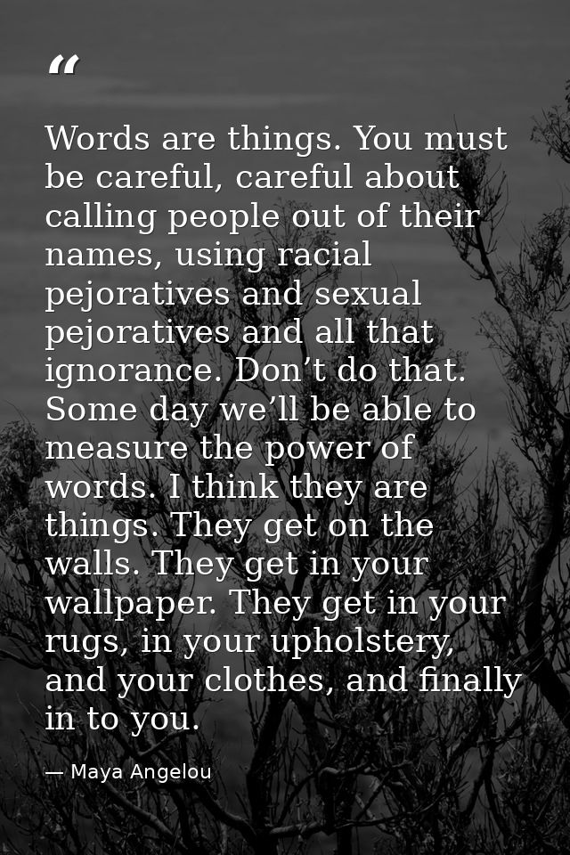 Words are things. You must be careful, careful about calling people out of their names, using racial pejoratives and sex — Maya Angelou