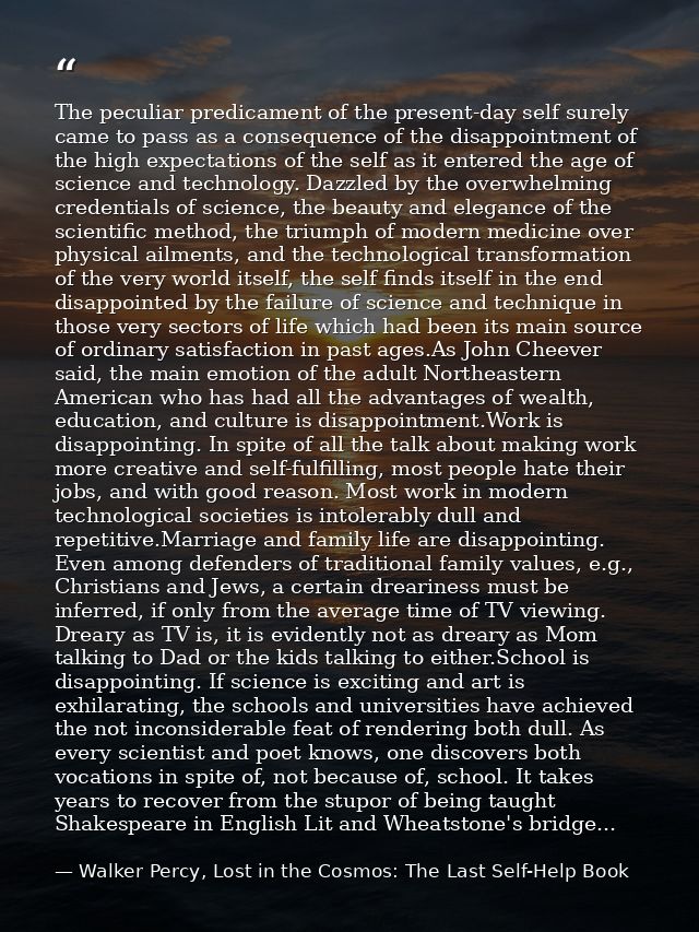 The peculiar predicament of the present-day self surely came to pass as a consequence of the disappointment of the high  — Walker Percy, Lost in the Cosmos: The Last Self-Help Book