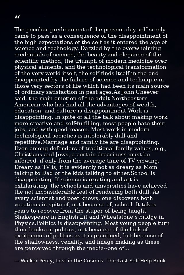 The peculiar predicament of the present-day self surely came to pass as a consequence of the disappointment of the high  — Walker Percy, Lost in the Cosmos: The Last Self-Help Book