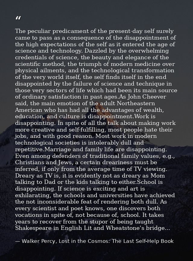 The peculiar predicament of the present-day self surely came to pass as a consequence of the disappointment of the high  — Walker Percy, Lost in the Cosmos: The Last Self-Help Book