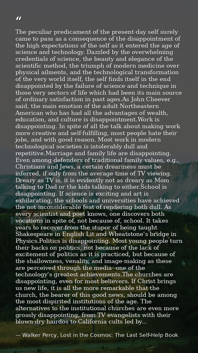 The peculiar predicament of the present-day self surely came to pass as a consequence of the disappointment of the high  — Walker Percy, Lost in the Cosmos: The Last Self-Help Book