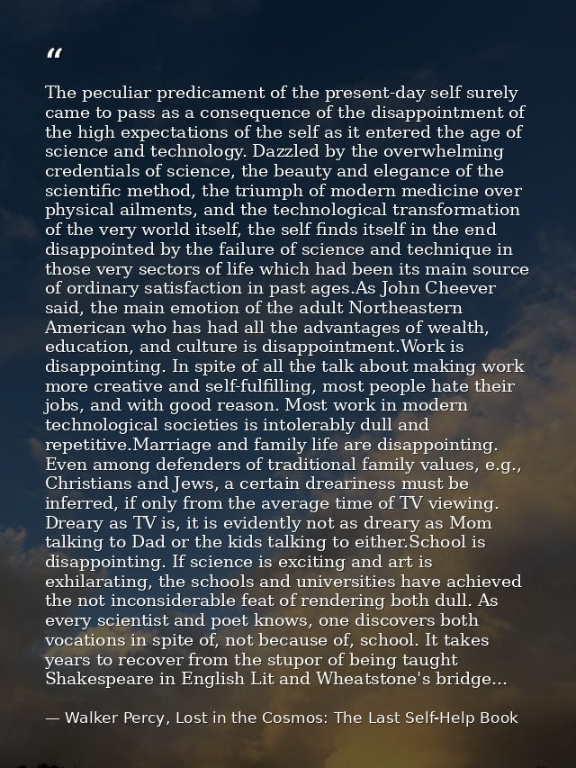 The peculiar predicament of the present-day self surely came to pass as a consequence of the disappointment of the high  — Walker Percy, Lost in the Cosmos: The Last Self-Help Book