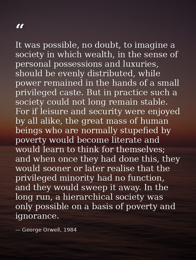 It was possible, no doubt, to imagine a society in which wealth, in the sense of personal possessions and luxuries, shou — George Orwell, 1984