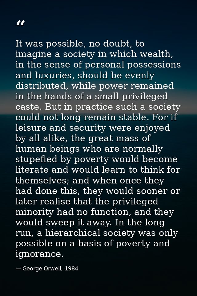 It was possible, no doubt, to imagine a society in which wealth, in the sense of personal possessions and luxuries, shou — George Orwell, 1984