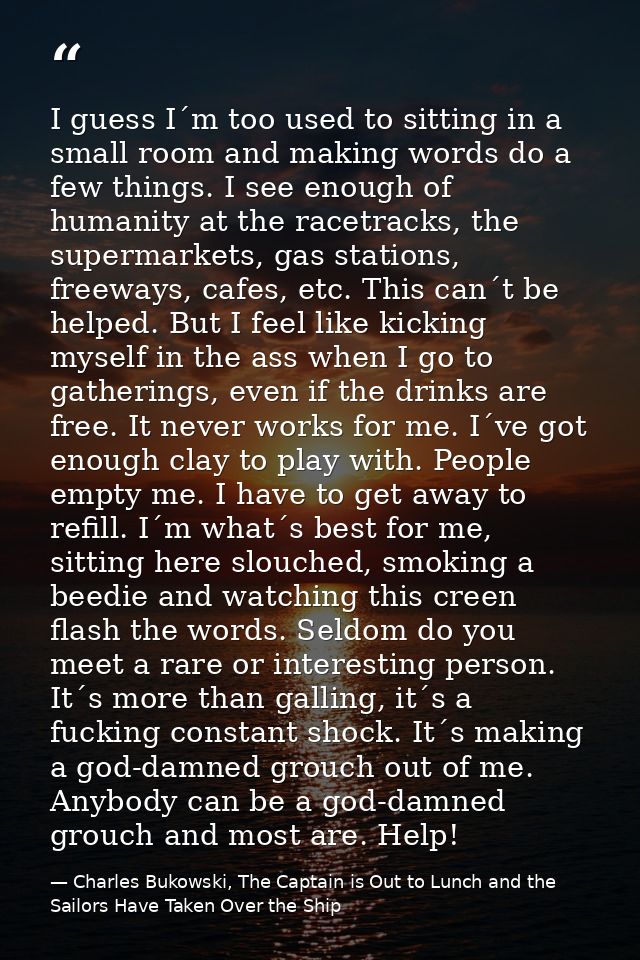 I guess I´m too used to sitting in a small room and making words do a few things. I see enough of humanity at the racetr — Charles Bukowski, The Captain is Out to Lunch and the Sailors Have Taken Over the Ship