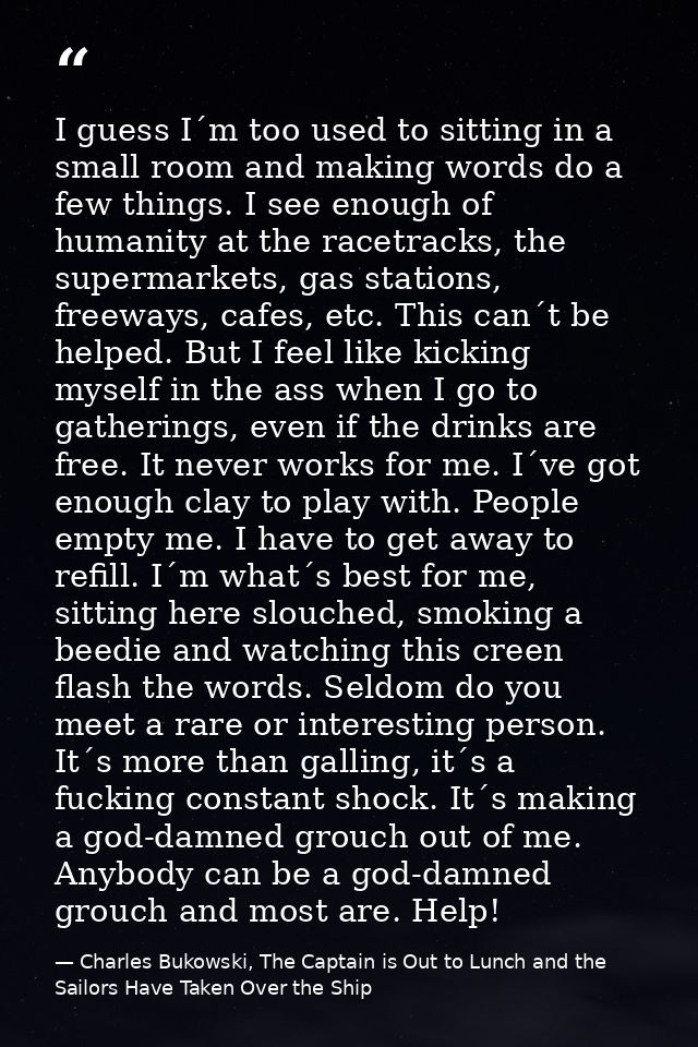 I guess I´m too used to sitting in a small room and making words do a few things. I see enough of humanity at the racetr — Charles Bukowski, The Captain is Out to Lunch and the Sailors Have Taken Over the Ship