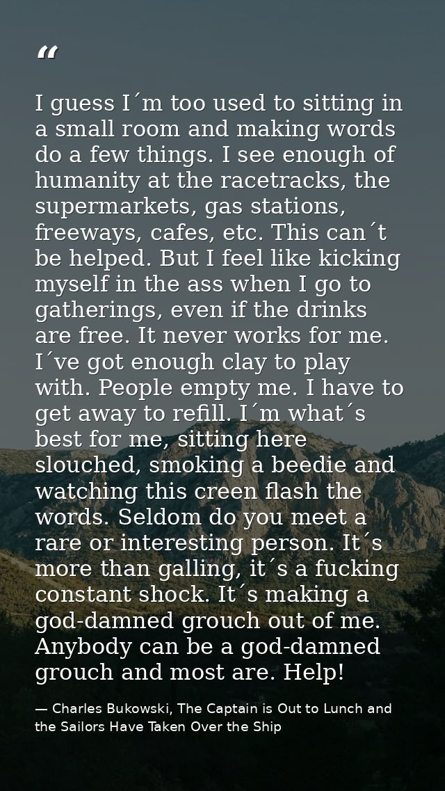 I guess I´m too used to sitting in a small room and making words do a few things. I see enough of humanity at the racetr — Charles Bukowski, The Captain is Out to Lunch and the Sailors Have Taken Over the Ship