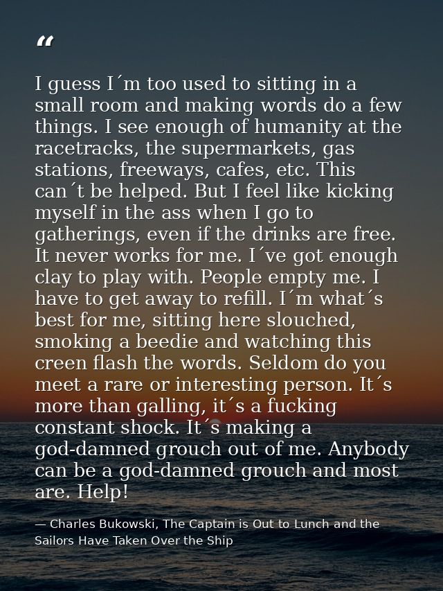 I guess I´m too used to sitting in a small room and making words do a few things. I see enough of humanity at the racetr — Charles Bukowski, The Captain is Out to Lunch and the Sailors Have Taken Over the Ship