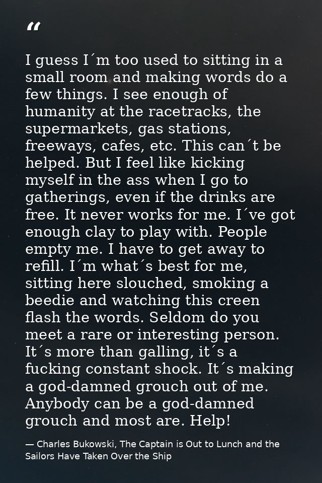 I guess I´m too used to sitting in a small room and making words do a few things. I see enough of humanity at the racetr — Charles Bukowski, The Captain is Out to Lunch and the Sailors Have Taken Over the Ship