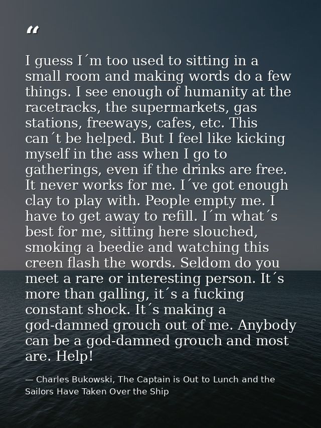 I guess I´m too used to sitting in a small room and making words do a few things. I see enough of humanity at the racetr — Charles Bukowski, The Captain is Out to Lunch and the Sailors Have Taken Over the Ship