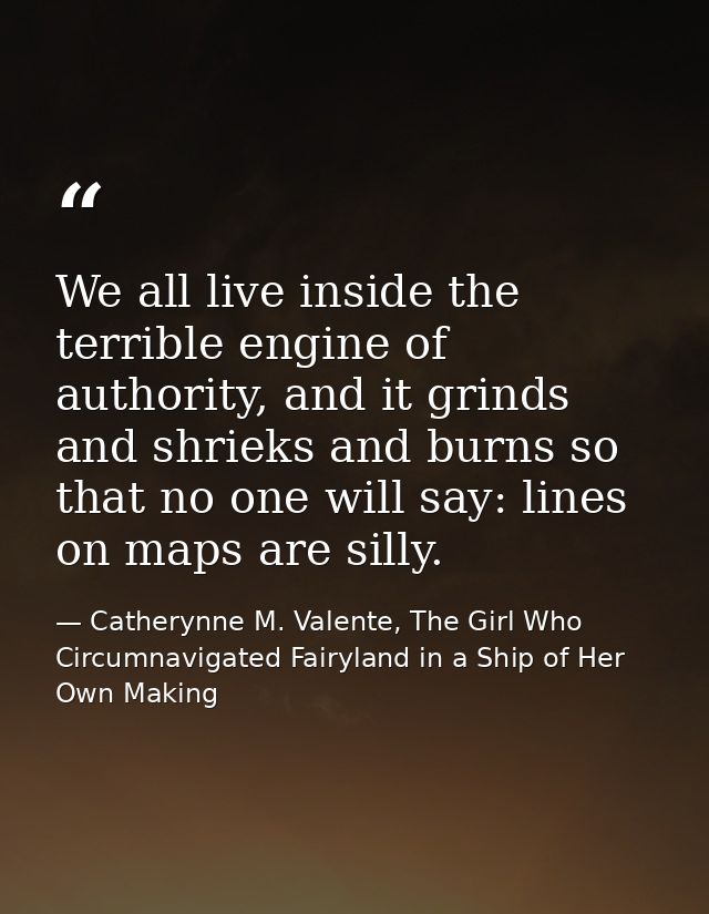 We all live inside the terrible engine of authority, and it grinds and shrieks and burns so that no one will say: lines  — Catherynne M. Valente, The Girl Who Circumnavigated Fairyland in a Ship of Her Own Making
