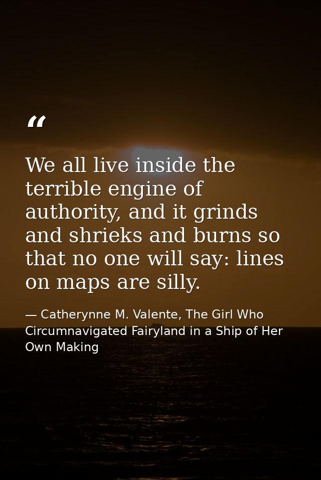 We all live inside the terrible engine of authority, and it grinds and shrieks and burns so that no one will say: lines  — Catherynne M. Valente, The Girl Who Circumnavigated Fairyland in a Ship of Her Own Making