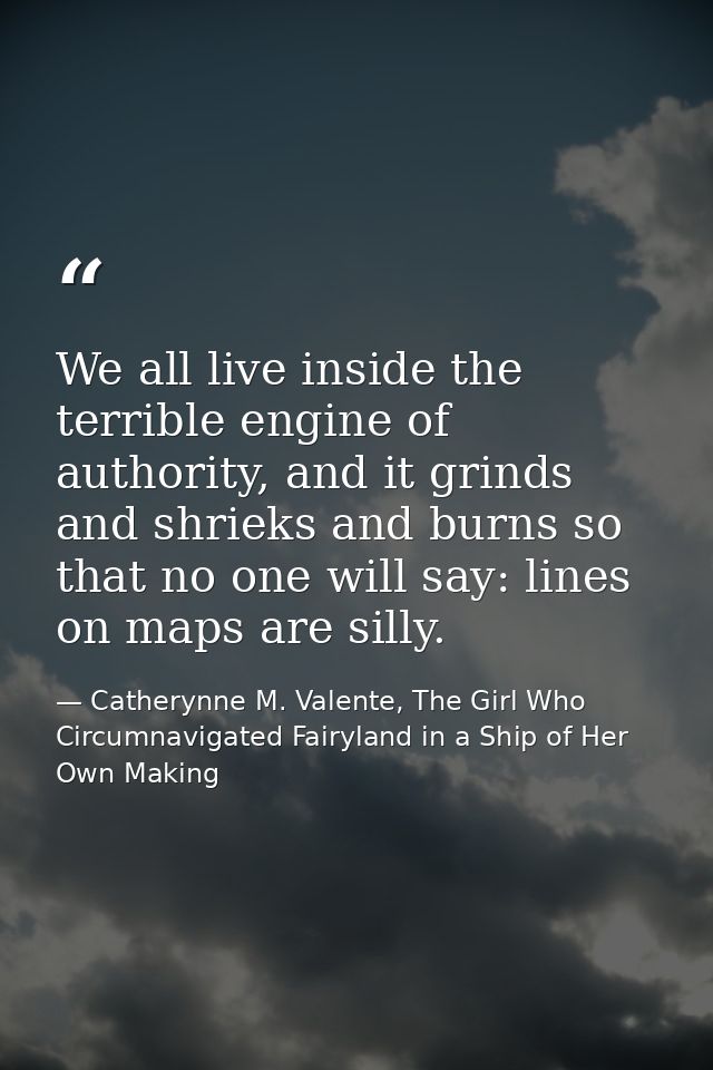 We all live inside the terrible engine of authority, and it grinds and shrieks and burns so that no one will say: lines  — Catherynne M. Valente, The Girl Who Circumnavigated Fairyland in a Ship of Her Own Making