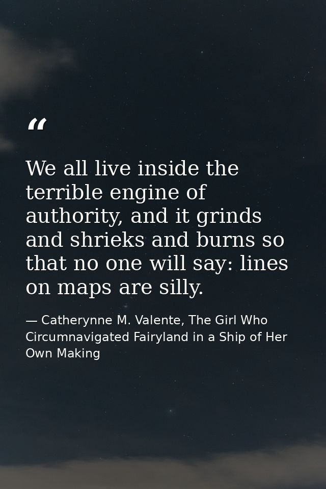 We all live inside the terrible engine of authority, and it grinds and shrieks and burns so that no one will say: lines  — Catherynne M. Valente, The Girl Who Circumnavigated Fairyland in a Ship of Her Own Making
