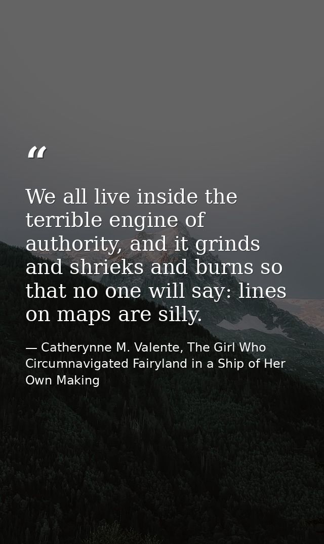 We all live inside the terrible engine of authority, and it grinds and shrieks and burns so that no one will say: lines  — Catherynne M. Valente, The Girl Who Circumnavigated Fairyland in a Ship of Her Own Making