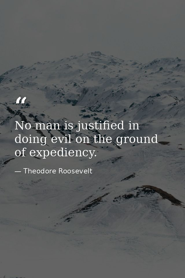 No man is justified in doing evil on the ground of expediency. — Theodore Roosevelt