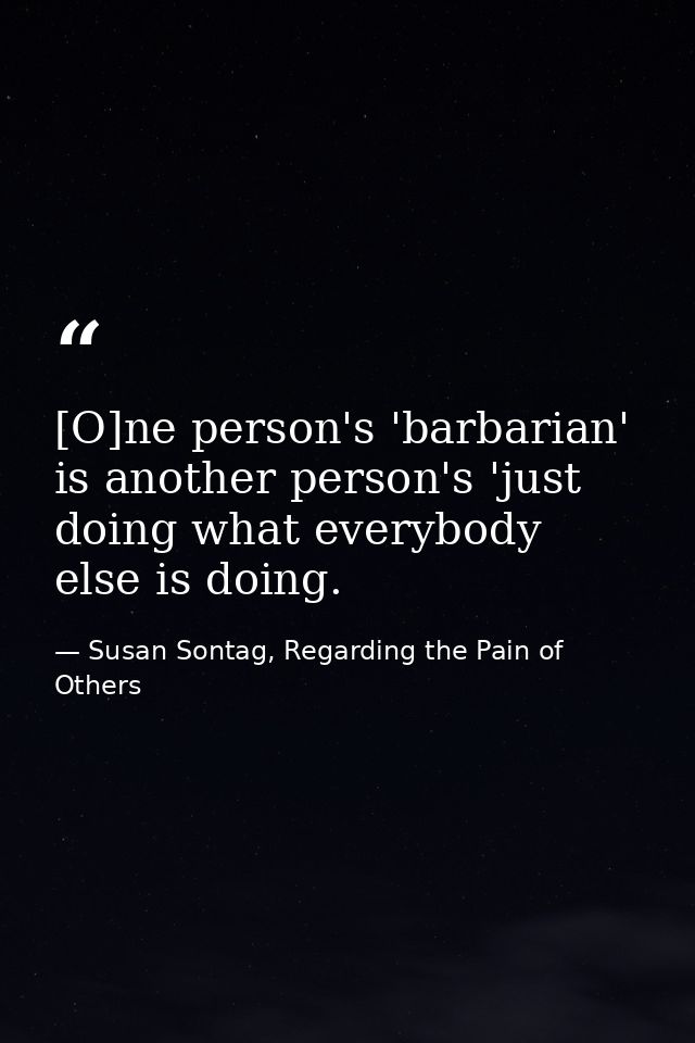 [O]ne person's 'barbarian' is another person's 'just doing what everybody else is doing. — Susan Sontag, Regarding the Pain of Others