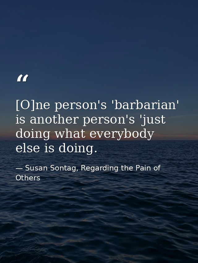 [O]ne person's 'barbarian' is another person's 'just doing what everybody else is doing. — Susan Sontag, Regarding the Pain of Others