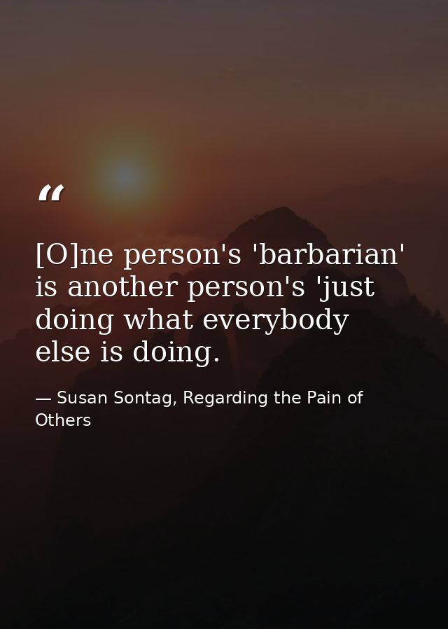 [O]ne person's 'barbarian' is another person's 'just doing what everybody else is doing. — Susan Sontag, Regarding the Pain of Others