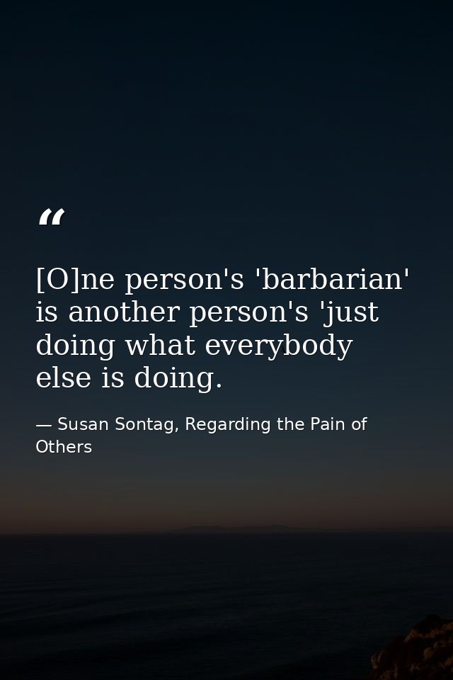 [O]ne person's 'barbarian' is another person's 'just doing what everybody else is doing. — Susan Sontag, Regarding the Pain of Others